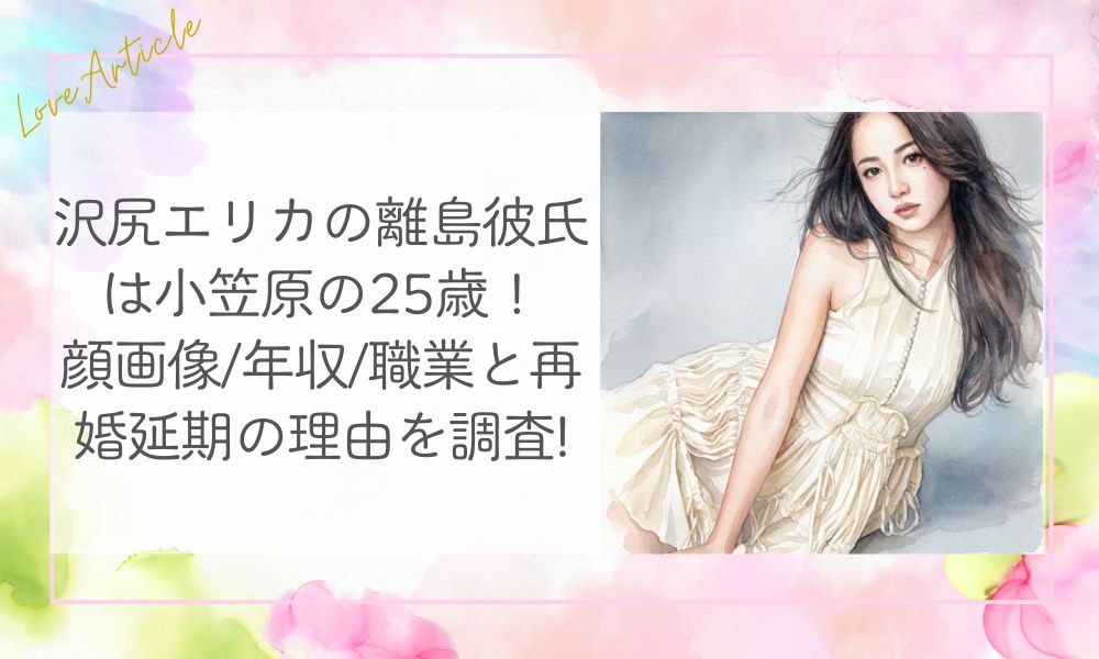 沢尻エリカの離島彼氏は小笠原の25歳!顔画像/年収/職業と再婚延期の理由を調査!