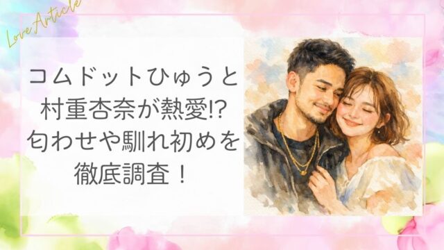 コムドットひゅうが村重杏奈に熱愛!?匂わせや馴れ初めを徹底調査！
