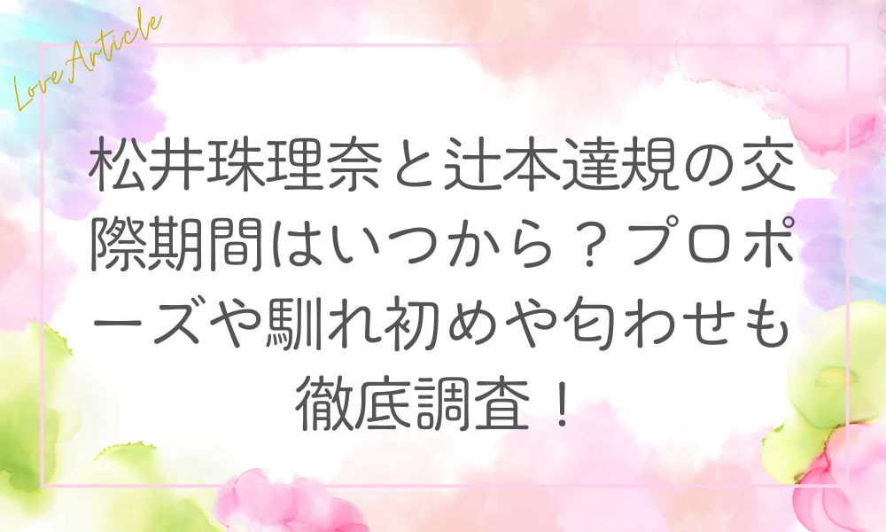 松井珠理奈と辻本達規の交際期間はいつから？プロポーズや馴れ初めや匂わせも徹底調査！