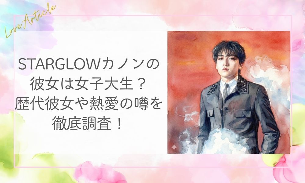 STARGLOWカノンの彼女は女子大生？歴代彼女や熱愛の噂を徹底調査！