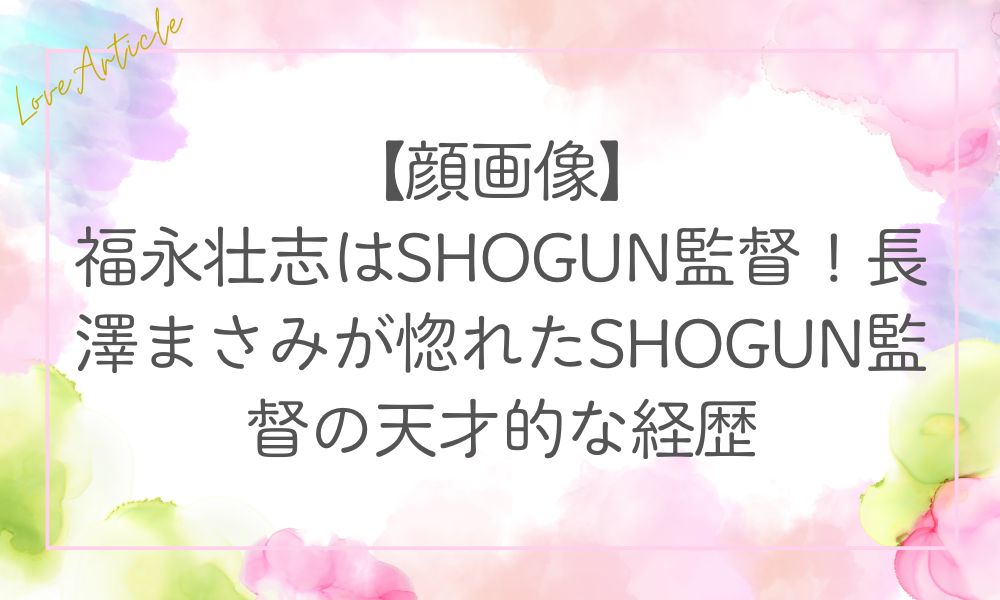 【顔画像】福永壮志はSHOGUN監督！長澤まさみが惚れたSHOGUN監督の天才的な経歴