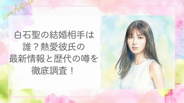 白石聖の結婚相手は誰？熱愛彼氏の最新情報と歴代の噂を徹底調査！
