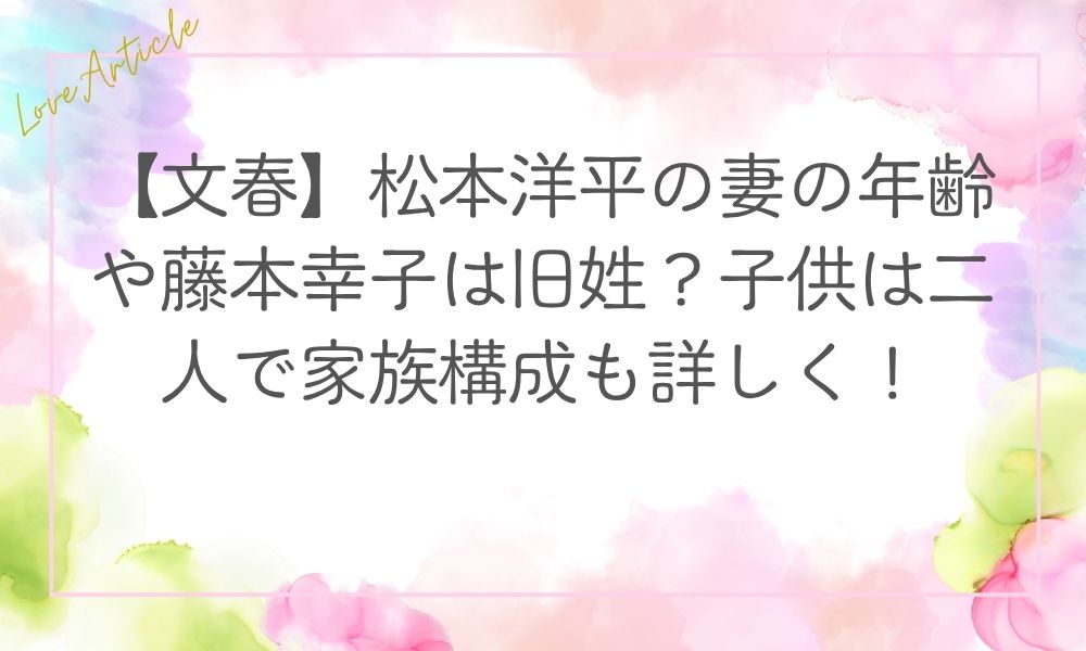 【文春】松本洋平の妻の年齢や藤本幸子は旧姓？子供は二人で家族構成も詳しく！