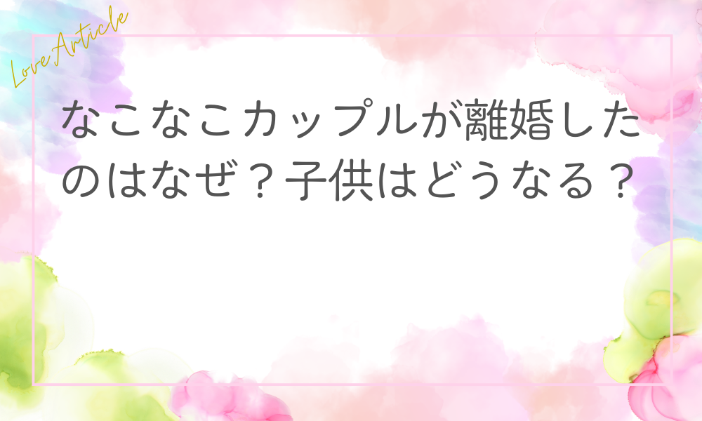なこなこカップルが離婚したのはなぜ？子供はどうなる？